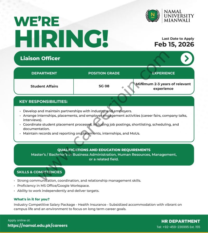 Organization: NAMAL UniversityWE’RE HIRING!

Last Date to Apply: Feb 15, 2026

Position: Liaison Officer

Register & Apply Online
Department	Position Grade	Experience
Student Affairs	SG 08	Minimum 2-3 years of relevant experience
Key Responsibilities:

Develop and maintain partnerships with industry, and employers.
Arrange internships, placements, and employer engagement activities (career fairs, company talks, interviews).
Coordinate student placement processes, including job postings, shortlisting, scheduling, and documentation.
Maintain records and reporting on placements, internships, and MoUs.
Qualifications and Education Requirements:

Master’s / Bachelor’s in Business Administration, Human Resources, Management, or a related field.
Skills & Competencies:

Strong communication, coordination, and relationship management skills.
Proficiency in MS Office/Google Workspace.
Ability to work independently and deliver targets.
Apply online at: https://namal.edu.pk/careers

HR DEPARTMENT

Tel: +92-459-236995 Ext. 155

NAMAL University Jobs Liaison Officer 1
Press the Image to View Large & Clear Image
NAMAL University Jobs Liaison Officer
Register & Apply Online