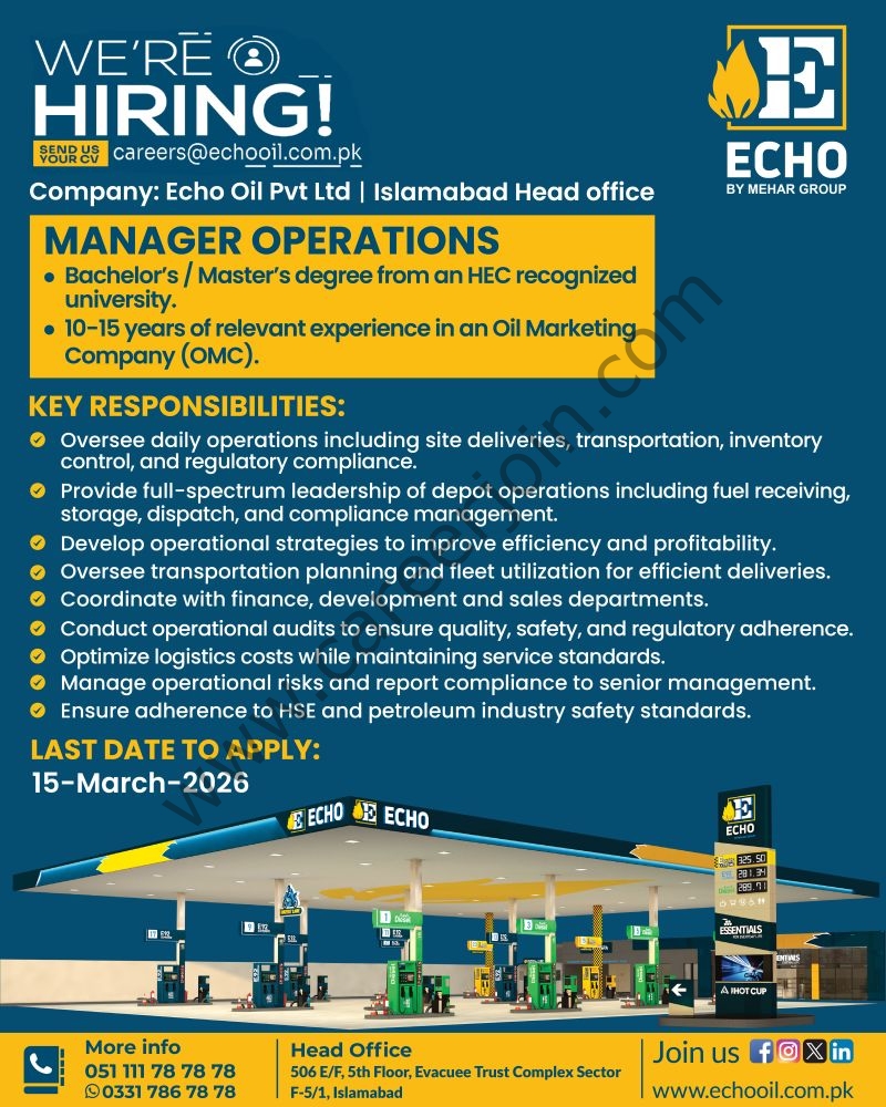Organization: Echo Oil Pvt LtdPosition: Manager Operations

Location: Islamabad Head Office

Requirements

Education: Bachelor’s / Master’s degree from an HEC recognized university.
Experience: 10–15 years of relevant experience in an Oil Marketing Company (OMC).
Key Responsibilities

Oversee daily operations: site deliveries, transportation, inventory control, and regulatory compliance.
Provide leadership for depot operations: fuel receiving, storage, dispatch, and compliance.
Develop operational strategies to improve efficiency and profitability.
Oversee transportation planning and fleet utilization.
Coordinate with finance, development, and sales departments.
Conduct operational audits for quality, safety, and regulatory adherence.
Optimize logistics costs while maintaining service standards.
Manage operational risks and report compliance to senior management.
Ensure adherence to HSE and petroleum industry safety standards.
Application Information

Last Date to Apply: 15-March-2026
Email to Apply: careers@echooil.com.pk
Website: www.echooil.com.pk
Contact & Address

Phone: 051 111 78 78 78
WhatsApp: 0331 786 78 78
Head Office Address: 506 E/F, 5th Floor, Evacuee Trust Complex, Sector F-5/1, Islamabad
Register & Apply Online
Echo Oil Pvt Ltd Jobs Manager Operations 1
Press the Image to View Large & Clear Image
Echo Oil Pvt Ltd Jobs Manager Operations
Register & Apply Online